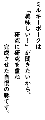 ミルキーポークは 「美味しい！」が聞きたいから、 研究に研究を重ね 完成させた自慢の豚です。